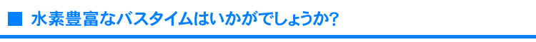 水素豊富なバスタイムはいかがでしょうか？