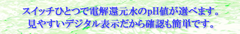 スイッチひとつで電解還元水のpH値が選べます。見やすいデジタル表示だから確認も簡単です。