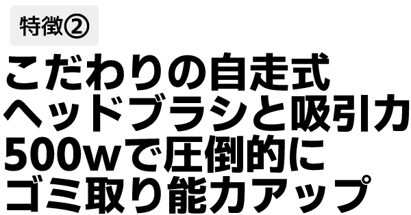 こだわりの自走式ヘッドブラシと
吸引力500wで圧倒的にゴミ取り能力アップ